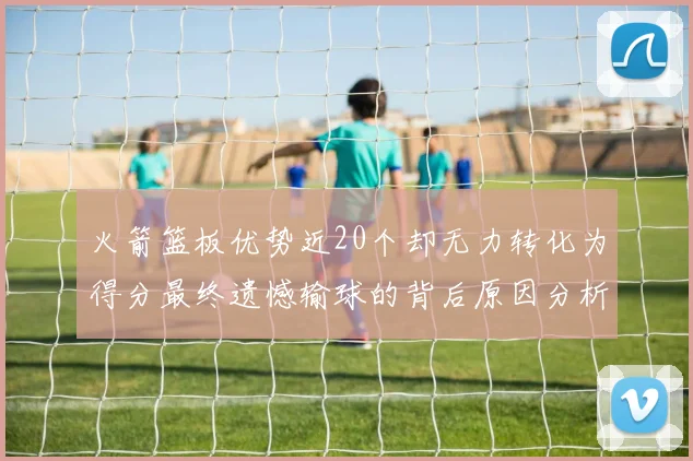 火箭篮板优势近20个却无力转化为得分最终遗憾输球的背后原因分析