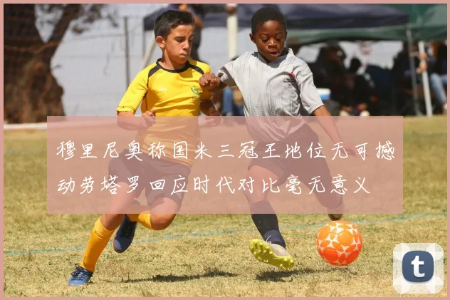 穆里尼奥称国米三冠王地位无可撼动劳塔罗回应时代对比毫无意义