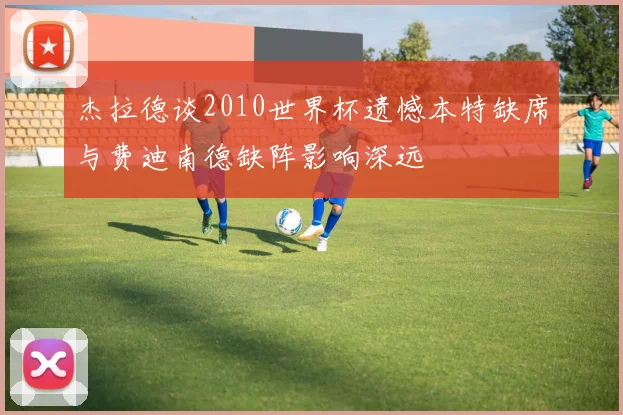 杰拉德谈2010世界杯遗憾本特缺席与费迪南德缺阵影响深远