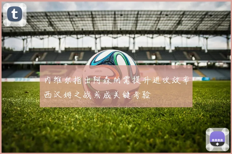 内维尔指出阿森纳需提升进攻效率西汉姆之战或成关键考验