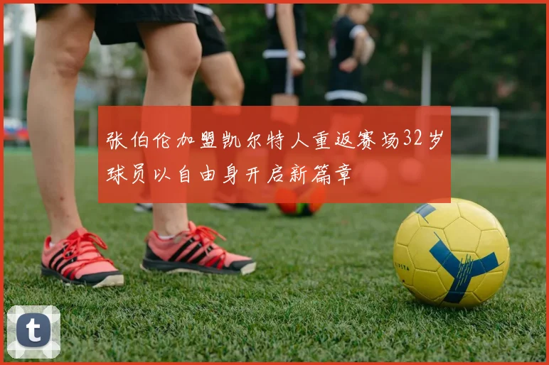 张伯伦加盟凯尔特人重返赛场32岁球员以自由身开启新篇章